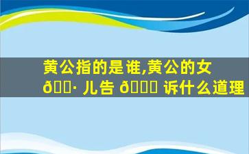 黄公指的是谁,黄公的女 🌷 儿告 🐎 诉什么道理